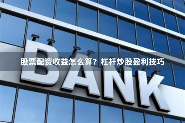 股票配资收益怎么算？杠杆炒股盈利技巧