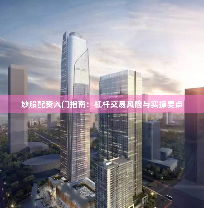 炒股配资入门指南：杠杆交易风险与实操要点