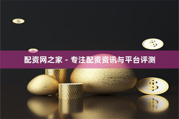 配资网之家 - 专注配资资讯与平台评测